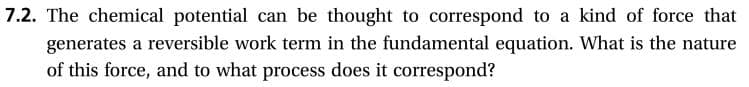 7.2. The chemical potential can be thought to correspond to a kind of force that
generates a reversible work term in the fundamental equation. What is the nature
of this force, and to what process does it correspond?
