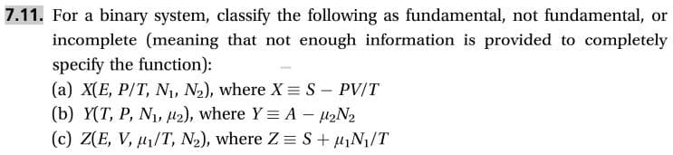 7.11. For a binary system, classify the following
incomplete (meaning that not enough information is provided to completely
as fundamental, not fundamental,
or
specify the function):
(a) X(E, P/T, Ni, N2), where X S - PV/T
(b) Y(T, P, N, 2), where Y A H2N2
(c) Z(E, V, u/T, N2), where Z S+N/T
