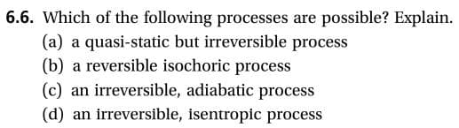 6.6. Which of the following processes are
possible? Explain
(a) a quasi-static but irreversible process
(b) a reversible isochoric process
an irreversible, adiabatic process
(c)
an irreversible, isentropic process
(d)
