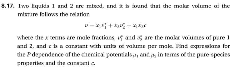 8.17. Two liquids 1 and 2 arc mixcd, and it is found that the molar volumc of the
mixture follows the relation
vxix2vz x1x2c
and v are the molar volumes of pure 1
where the x terms are mole fractions,
and 2, and c is a constant with units of volume per mole. Find expressions for
the P dependence of the chemical potentials and in terms of the pure-species
properties and the constant c.
