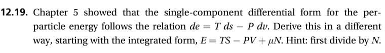 12.19. Chapter 5 showed that the single-component differential form for the per
particle energy follows the relation de T ds
way, starting with the integrated form, E TS PV+ uN. Hint: first divide by N.
P dv. Derive this in a different
