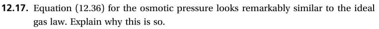 12.17. Equation (12.36) for the osmotic pressure looks remarkably similar to the ideal
gas law. Explain why this is so.
