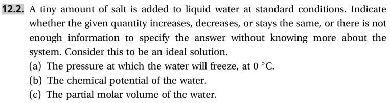 12.2. A tiny amount of salt is added to liquid water at standard conditions. Indicate
whether the given quantity increases, decreases, or stays the same, or there is not
enough information to specify the answer without knowing more about the
system. Consider this to be an ideal solution
(a) The pressure at which the water will freeze, at 0 °C
(b) The chemical potential of the water.
(c) The partial molar volume of the water.
