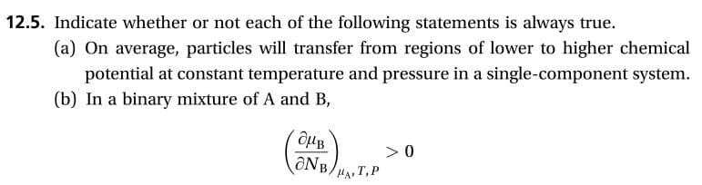 12.5. Indicate whether or not each of the following statements is always true.
(a) On average, particles will transfer from regions of lower to higher chemical
potential at constant temperature and pressure in a single-component system.
(b) In a binary mixture of A and B,
>0
MAT,P

