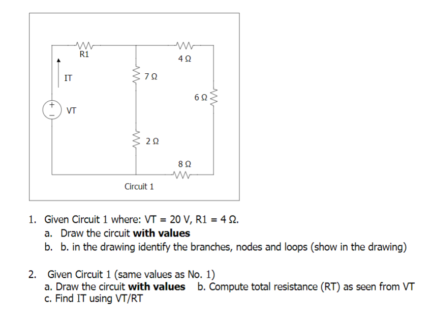R1
42
IT
6Q
VT
Circuit 1
1. Given Circuit 1 where: VT = 20 V, R1 = 4 S.
a. Draw the circuit with values
b. b. in the drawing identify the branches, nodes and loops (show in the drawing)
2. Given Circuit 1 (same values as No. 1)
a. Draw the circuit with values b. Compute total resistance (RT) as seen from VT
c. Find IT using VT/RT
