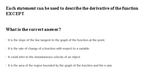 Each statement can be used to describe the derivative of the function
EXCEPT
What is the correct answer?
I It is the slope of the line tangent to the graph of the function at the point.
I It is the rate of change of a function with respect to a variable.
I It could refer to the instantaneous velocity of an object.
I It is the area of the region bounded by the graph of the function and the x-axis.
