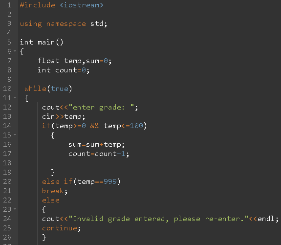 1 #include <iostream>
2
3 using namespace std;
4.
5 int main()
6- {
4.
7
float temp,sum=0;
8
int count=0;
while(true)
{
cout<<"enter grade: ";
10
11
12
cin>>temp;
if(temp>=0 && temp<=100)
{
sum=sum+temp;
13
14
15
16
17
count=count+1;
18
19
20
else if(temp==999)
21
break;
else
22
{
cout<<"Invalid grade entered, please re-enter."<endl;
continue;
}
23
24
25
26
