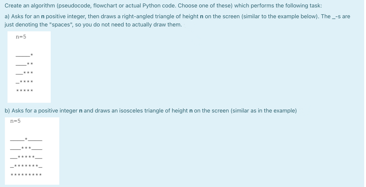 Create an algorithm (pseudocode, flowchart or actual Python code. Choose one of these) which performs the following task:
a) Asks for an n positive integer, then draws a right-angled triangle of height n on the screen (similar to the example below). The _-s are
just denoting the "spaces", so you do not need to actually draw them.
n=5
*****
b) Asks for a positive integern and draws an isosceles triangle of height n on the screen (similar as in the example)
n=5
***
*****
*******
******
