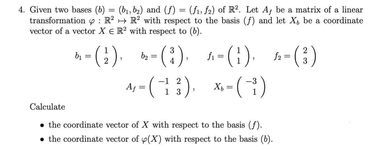 4. Given two bases (b) = (b1, b2) and (f) = (fi, f2) of R?. Let Af be a matrix of a linear
transformation y : R? → R² with respect to the basis (f) and let X, be a coordinate
vector of a vector X E R² with respect to (6).
A, - (;). -(:). -(1). -()
-(:).
3
fi
2
f2 =
3
b2
-3
Af
1 3
Calculate
• the coordinate vector of X with respect to the basis (f).
• the coordinate vector of p(X) with respect to the basis (b).
