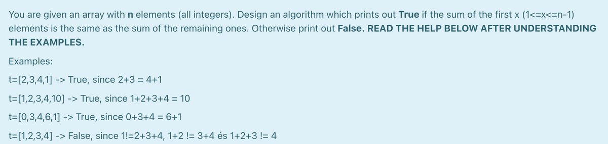 You are given an array with n elements (all integers). Design an algorithm which prints out True if the sum of the first x (1<=x<=n-1)
elements is the same as the sum of the remaining ones. Otherwise print out False. READ THE HELP BELOW AFTER UNDERSTANDING
THE EXAMPLES.
Examples:
t=[2,3,4,1] -> True, since 2+3 = 4+1
%3D
-> True, since 1+2+3+4 = 10
t=[0,3,4,6,1] -> True, since 0+3+4 = 6+1
t=[1,2,3,4] -> False, since 1!=2+3+4, 1+2 != 3+4 és 1+2+3 != 4
