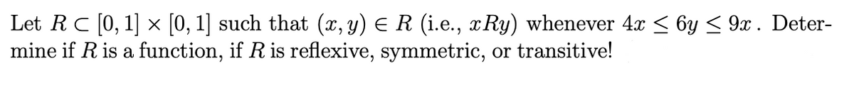 Let RC [0, 1] x [0, 1] such that (x, y) E R (i.e., x Ry) whenever 4x < 6y < 9x . Deter-
mine if R is a function, if R is reflexive, symmetric, or transitive!
