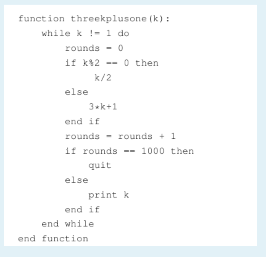 function threekplusone (k) :
while k != 1 do
rounds
%3D
if k%2
0 then
k/2
else
3*k+1
end if
rounds = rounds + 1
%3D
if rounds
1000 then
quit
else
print k
end if
end while
end function
