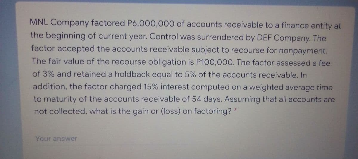 MNL Company factored P6,000,000 of accounts receivable to a finance entity at
the beginning of current year. Control was surrendered by DEF Company. The
factor accepted the accounts receivable subject to recourse for nonpayment.
The fair value of the recourse obligation is P100,000. The factor assessed a fee
of 3% and retained a holdback equal to 5% of the accounts receivable. In
addition, the factor charged 15% interest computed on a weighted average time
to maturity of the accounts receivable of 54 days. Assuming that all accounts are
not collected, what is the gain or (loss) on factoring? *
Your answer
