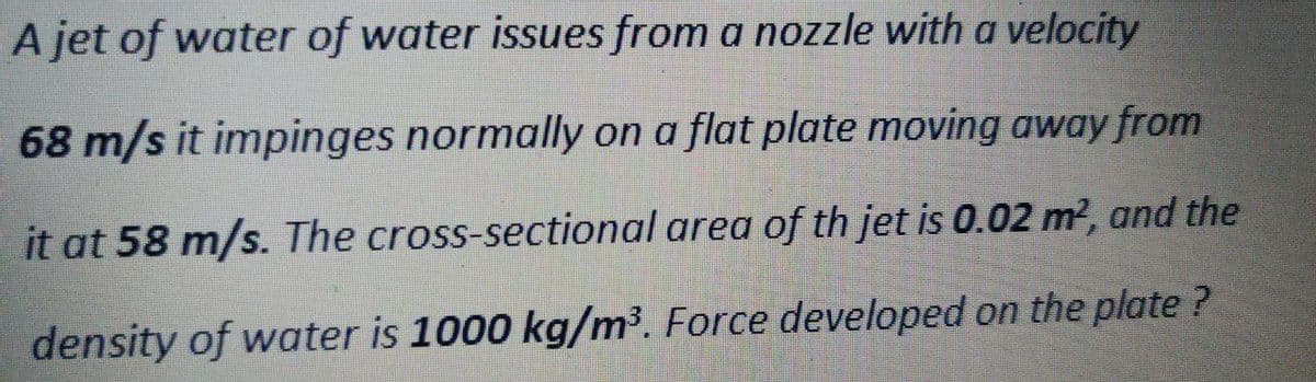 A jet of water of water issues from a nozzle with a velocity
68 m/s it impinges normally on a flat plate moving away from
it at 58 m/s. The cross-sectional area of th jet is 0.02 m?, and the
density of water is 1000 kg/m³. Force developed on the plate ?
