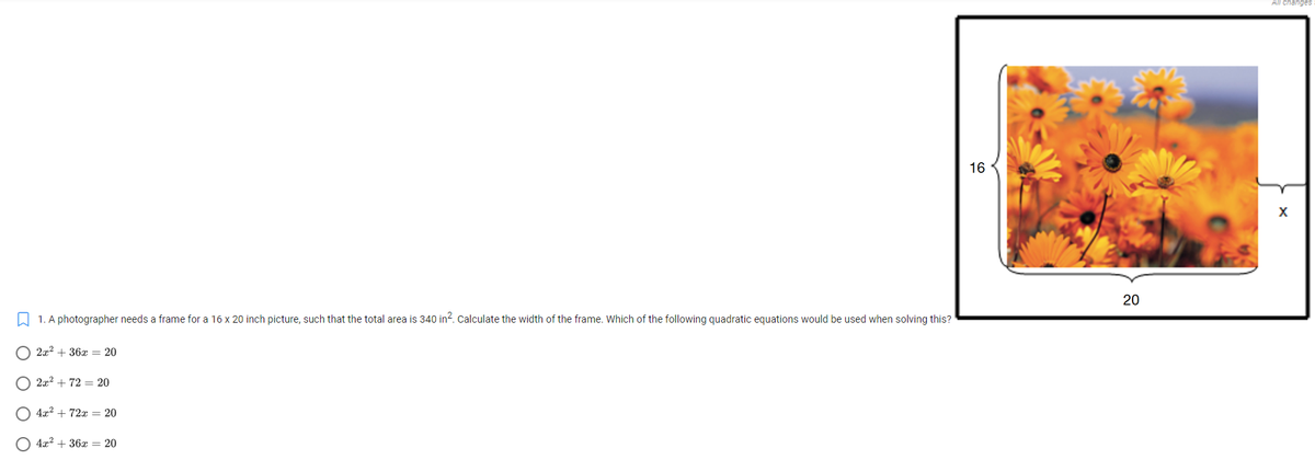All changes
16
20
A 1. A photographer needs a frame for a 16 x 20 inch picture, such that the total area is 340 in?. Calculate the width of the frame. Which of the following quadratic equations would be used when solving this?
O 2x? + 36x = 20
O 2x2 + 72 = 20
4x2 + 72x = 20
O 4x? + 36x = 20
O O
