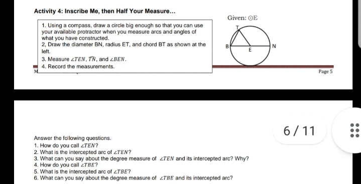 Activity 4: Inscribe Me, then Half Your Measure...
Given: OE
1. Using a compass, draw a circle big enough so that you can use
your available protractor when you measure arcs and angles of
what you have constructed.
2, Draw the diameter BN, radius ET, and chord BT as shown at the
left.
3. Measure ZTEN, TN, and LBEN.
4. Record the measurements.
Page 5
6/11
Answer the following questions.
1. How do you call ZTEN?
2. What is the intercepted arc of <TEN?
3. What can you say about the degree measure of 2TEN and its intercepted arc? Why?
4. How do you call 2TBE?
5. What is the intercepted arc of LTBE?
6. What can you say about the degree measure of 2TBE and its intercepted arc?
•..
