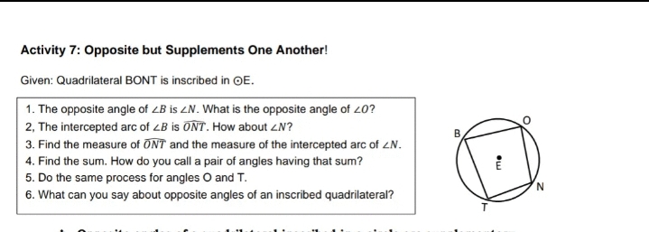Activity 7: Opposite but Supplements One Another!
Given: Quadrilateral BONT is inscribed in OE.
1. The opposite angle of LB is ZN. What is the opposite angle of 20?
2, The intercepted arc of LB is ONT. How about ZN?
3. Find the measure of ONT and the measure of the intercepted arc of ZN.
4. Find the sum. How do you call a pair of angles having that sum?
5. Do the same process for angles O and T.
6. What can you say about opposite angles of an inscribed quadrilateral?
