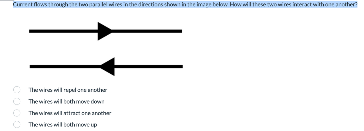 Current flows through the two parallel wires in the directions shown in the image below. How will these two wires interact with one another?
The wires will repel one another
The wires will both move down
The wires will attract one another
The wires will both move up
