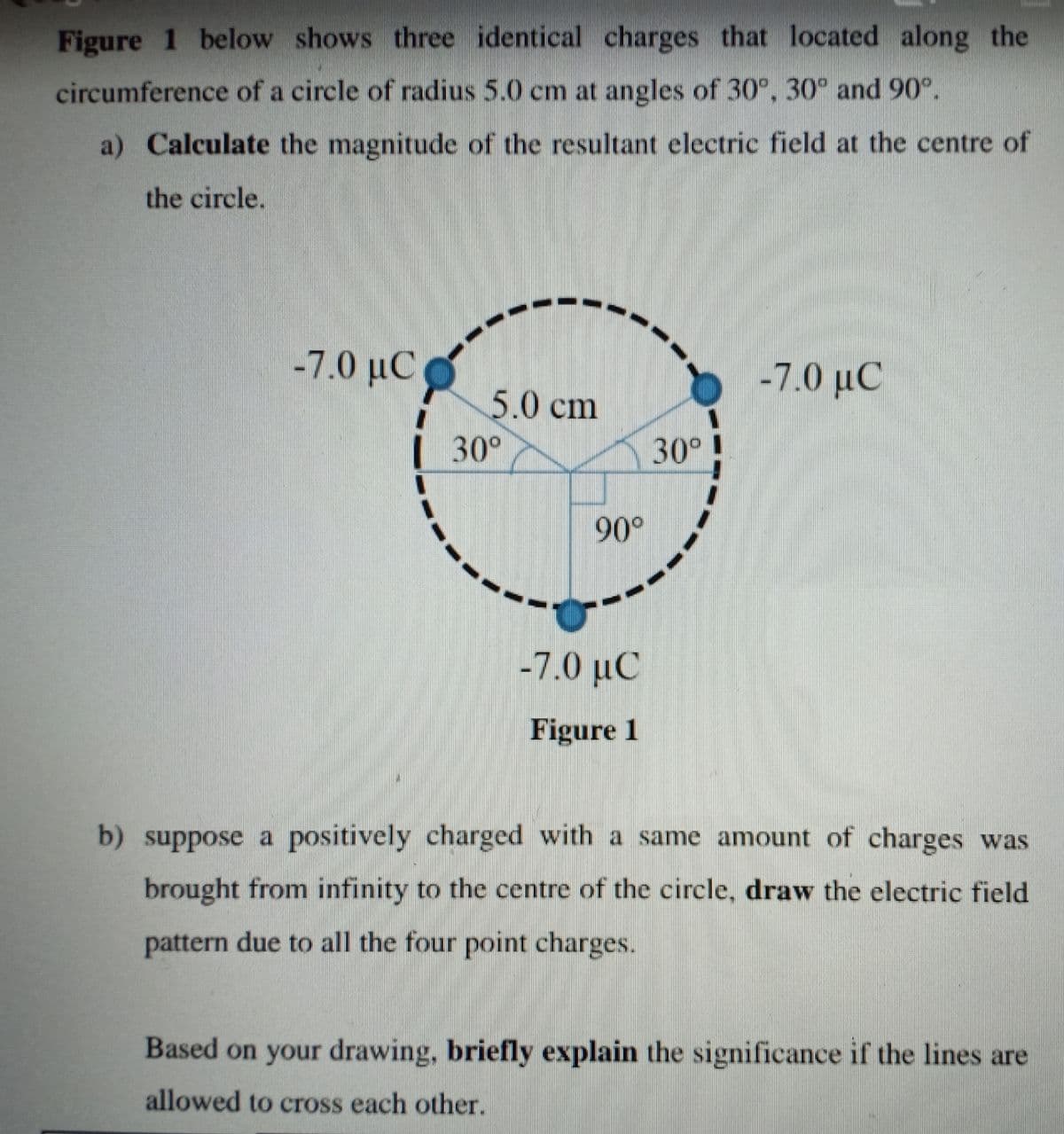 Figure 1 below shows three identical charges that located along the
circumference of a circle of radius 5.0 cm at angles of 30°, 30° and 90°.
a) Calculate the magnitude of the resultant electric field at the centre of
the circle.
-7.0 µC
-7.0 µC
5.0 cm
| 30°
30°
90°
-7.0 μC
Figure 1
b) suppose a positively charged with a same amount of charges was
brought from infinity to the centre of the circle, draw the electric field
pattern due to all the four point charges.
Based on your drawing, briefly explain the significance if the lines are
allowed to cross each other.
