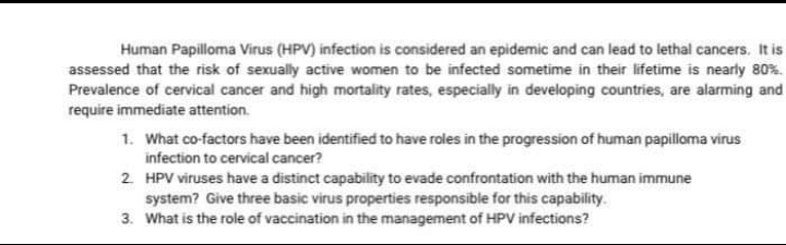 Human Papilloma Virus (HPV) infection is considered an epidemic and can lead to lethal cancers. It is
assessed that the risk of sexually active women to be infected sometime in their lifetime is nearly 80%.
Prevalence of cervical cancer and high mortality rates, especially in developing countries, are alarming and
require immediate attention.
1. What co-factors have been identified to have roles in the progression of human papilloma virus
infection to cervical cancer?
2 HPV viruses have a distinct capability to evade confrontation with the human immune
system? Give three basic virus properties responsible for this capability.
3. What is the role of vaccination in the management of HPV infections?
