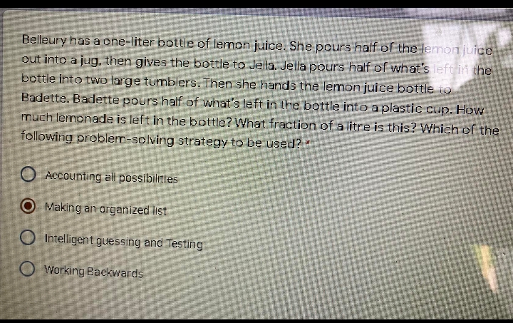 Belleury has a one-liter bottle of lemon juice. She pours half of the lemon juice
out into a jug, then gives the bottle to Jella. Jella pours half of what's left in the
bottle into two large tumblers. Then she hands the lemon juice bottle to
Badette. Badette pours half of what's left in the bottle into a plastic cup. How
much lemonade is left in the bottle? What fraction of a litre is this? Which of the
following problem-solving strategy to be used?
O Accaunting all possibilitles
O Making an arganized list
O Intelligent guessing and Testing
O Working Backwards
