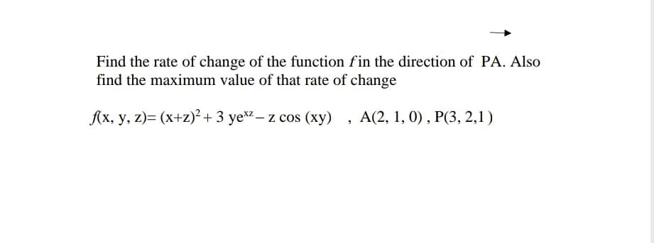 Find the rate of change of the function fin the direction of PA. Also
find the maximum value of that rate of change
f(x, y, z)= (x+z)² + 3 yexz-z cos (xy), A(2, 1, 0), P(3, 2,1)