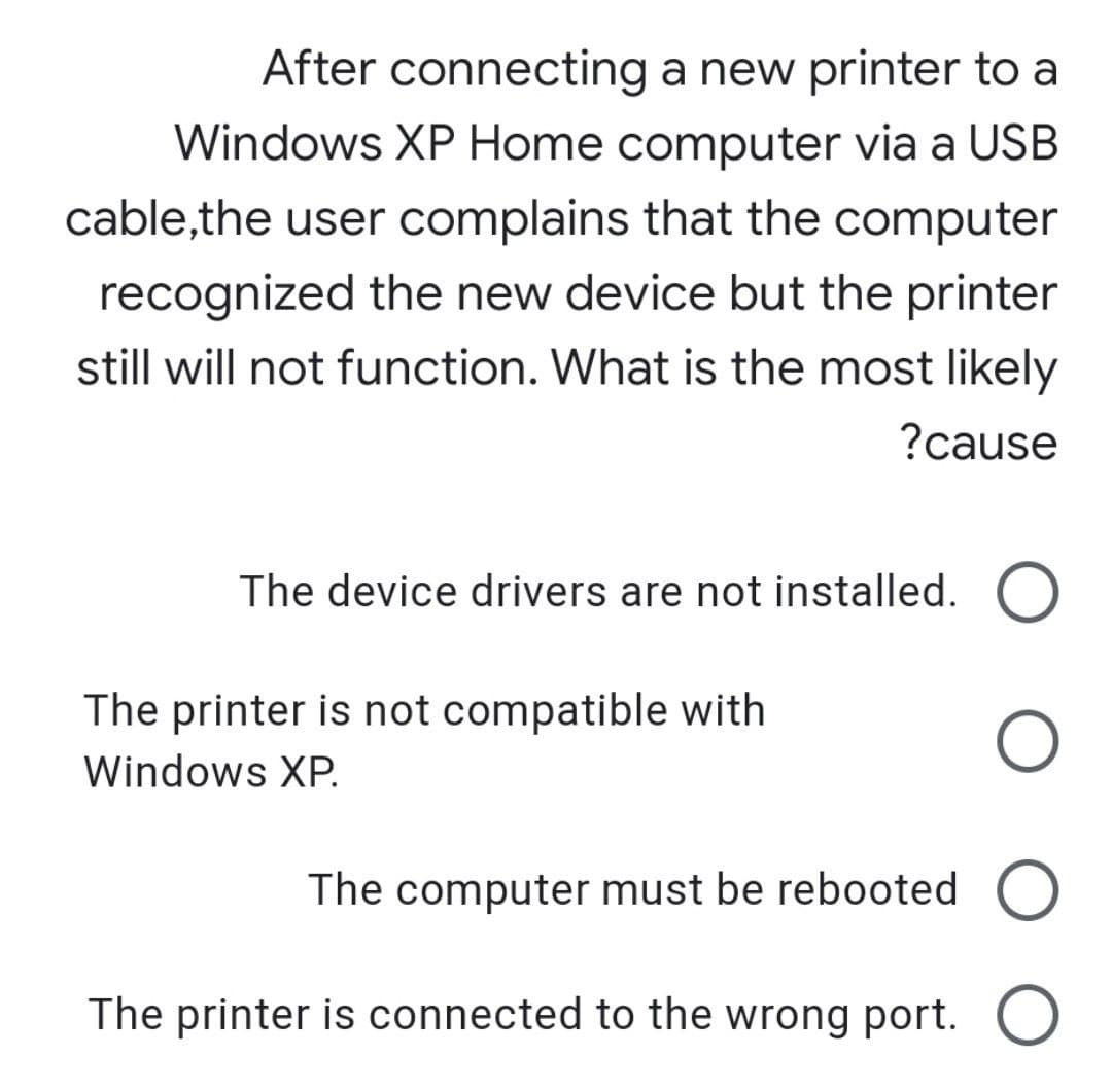 After connecting a new printer to a
Windows XP Home computer via a USB
cable,the user complains that the computer
recognized the new device but the printer
still will not function. What is the most likely
?cause
The device drivers are not installed.
The printer is not compatible with
Windows XP.
The computer must be rebooted
The printer is connected to the wrong port.
