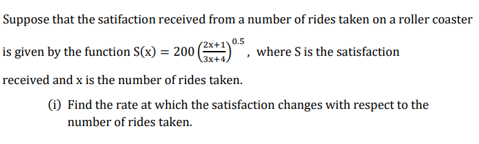 Suppose that the satifaction received from a number of rides taken on a roller coaster
0.5
is given by the function S(x) = 200 (*)
received and x is the number of rides taken.
2x+1'
\3x+4/
where S is the satisfaction
(i) Find the rate at which the satisfaction changes with respect to the
number of rides taken.
