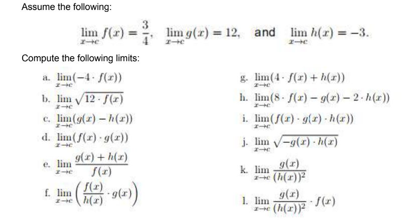 Assume the following:
lim f(r)
3
lim g(r) 12,
and lim h(r)
エーHに
= -3.
%3D
%3D
%3D
エー
Compute the following limits:
a. lim(-4 f(r))
g. lim(4 f(r) + h(r))
エHC
エC
b. lim 12 (r)
h. lim(8 f(r)- g(r) – 2- h(x))
エ→C
c. lim(g(r) - h(r))
d. lim(f(r) g(r))
i. lim(f(r) g(r) h(r))
j. lim -9(r)- h(x)
e. lim
エーe
g(x)+ h(r)
f(x)
9(r)
k. lim
f(r)
h(r)
a(()4)
g(r)
f. lim
16.
1. lim
/(r)
((2)6-
(h(x))
エーC
