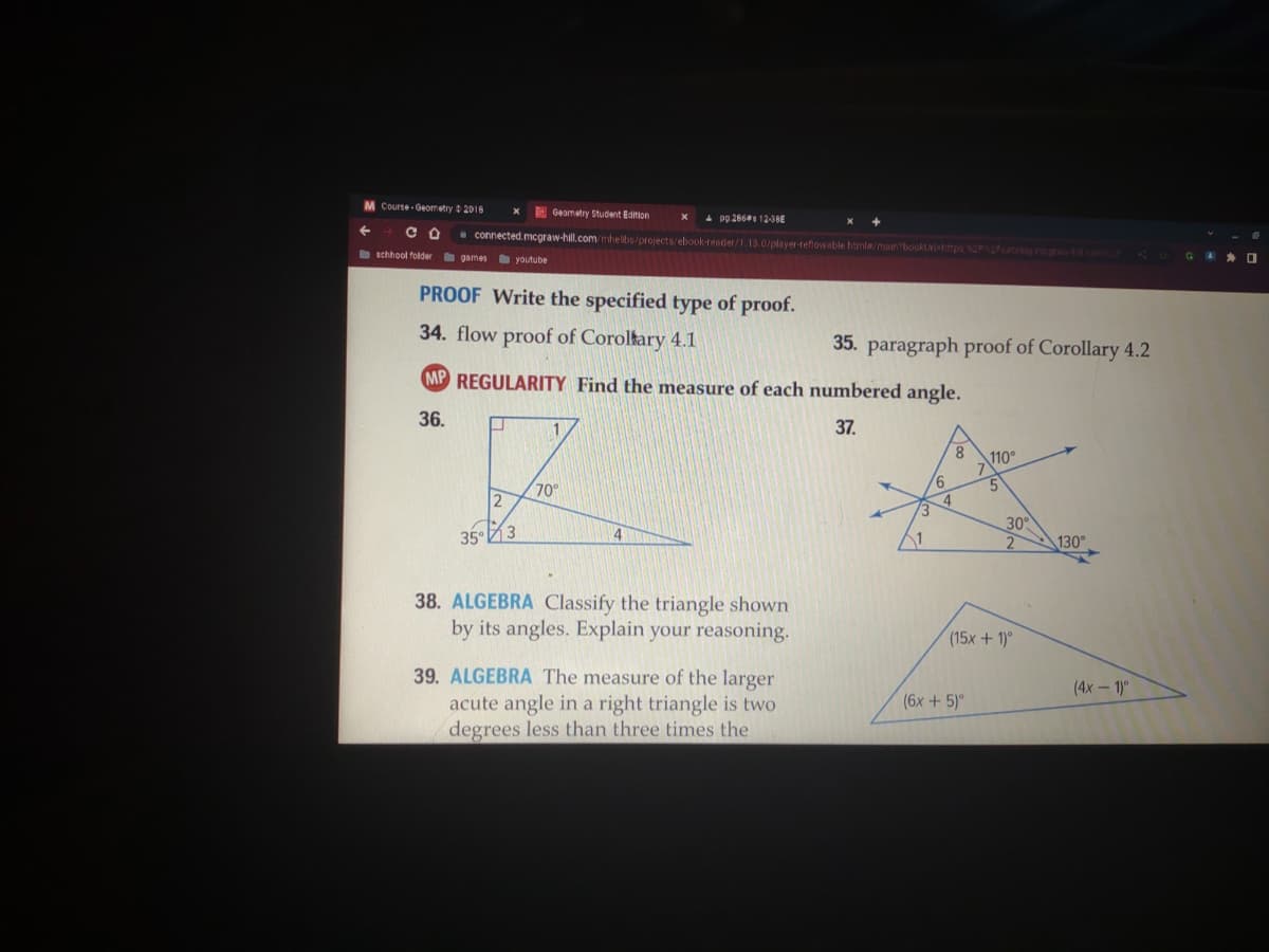 M Course Geometry 2018
СО
schhool folder
games youtube
Geometry Student Edition
connected.mcgraw-hill.com/mhelibs/projects/ebook-reader/1.13.0/player-reflowable html#/main?bookUrl=https%2F%2Fcatalog mcgrah com CO
J
PROOF Write the specified type of proof.
34. flow proof of Coroltary 4.1
353
X
MP REGULARITY Find the measure of each numbered angle.
36.
37.
1
pp.286 12-36E
70°
4
38. ALGEBRA Classify the triangle shown
by its angles. Explain your reasoning.
35. paragraph proof of Corollary 4.2
39. ALGEBRA The measure of the larger
acute angle in a right triangle is two
degrees less than three times the
3
6
8
4
110°
(6x + 5)º
5
30°
2
(15x + 1)º
130°
(4x-1)º
GO