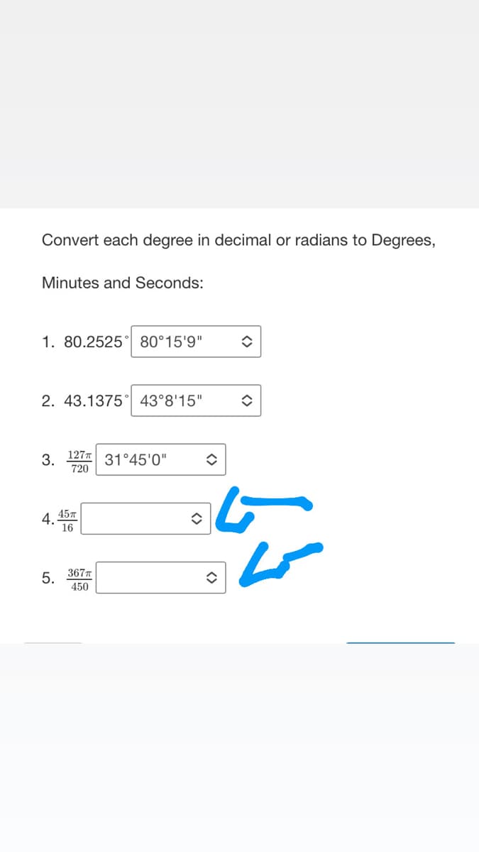 Convert each degree in decimal or radians to Degrees,
Minutes and Seconds:
1. 80.2525 80°15'9"
2. 43.1375 43°8'15" ◆
3.
127T
720
4 45T
16
5.
367T
450
31°45'0"
î
✪
✪
