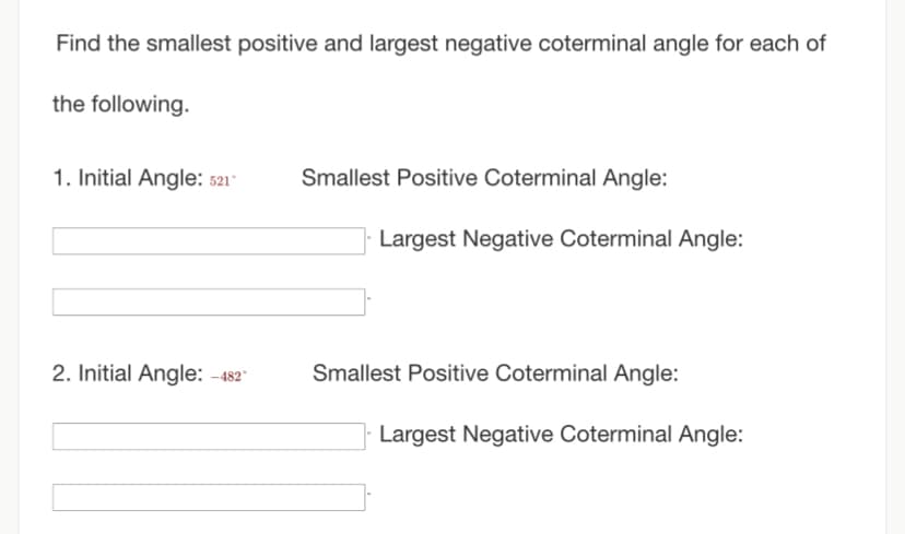 Find the smallest positive and largest negative coterminal angle for each of
the following.
1. Initial Angle: 521°
2. Initial Angle: -482°
Smallest Positive Coterminal Angle:
Largest Negative Coterminal Angle:
Smallest Positive Coterminal Angle:
Largest Negative Coterminal Angle: