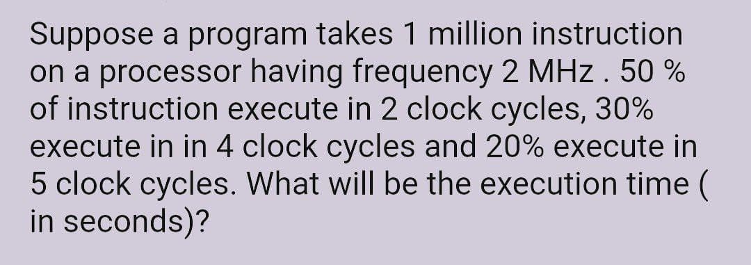 Suppose a program takes 1 million instruction
on a processor having frequency 2 MHz. 50 %
of instruction execute in 2 clock cycles, 30%
execute in in 4 clock cycles and 20% execute in
5 clock cycles. What will be the execution time (
in seconds)?
