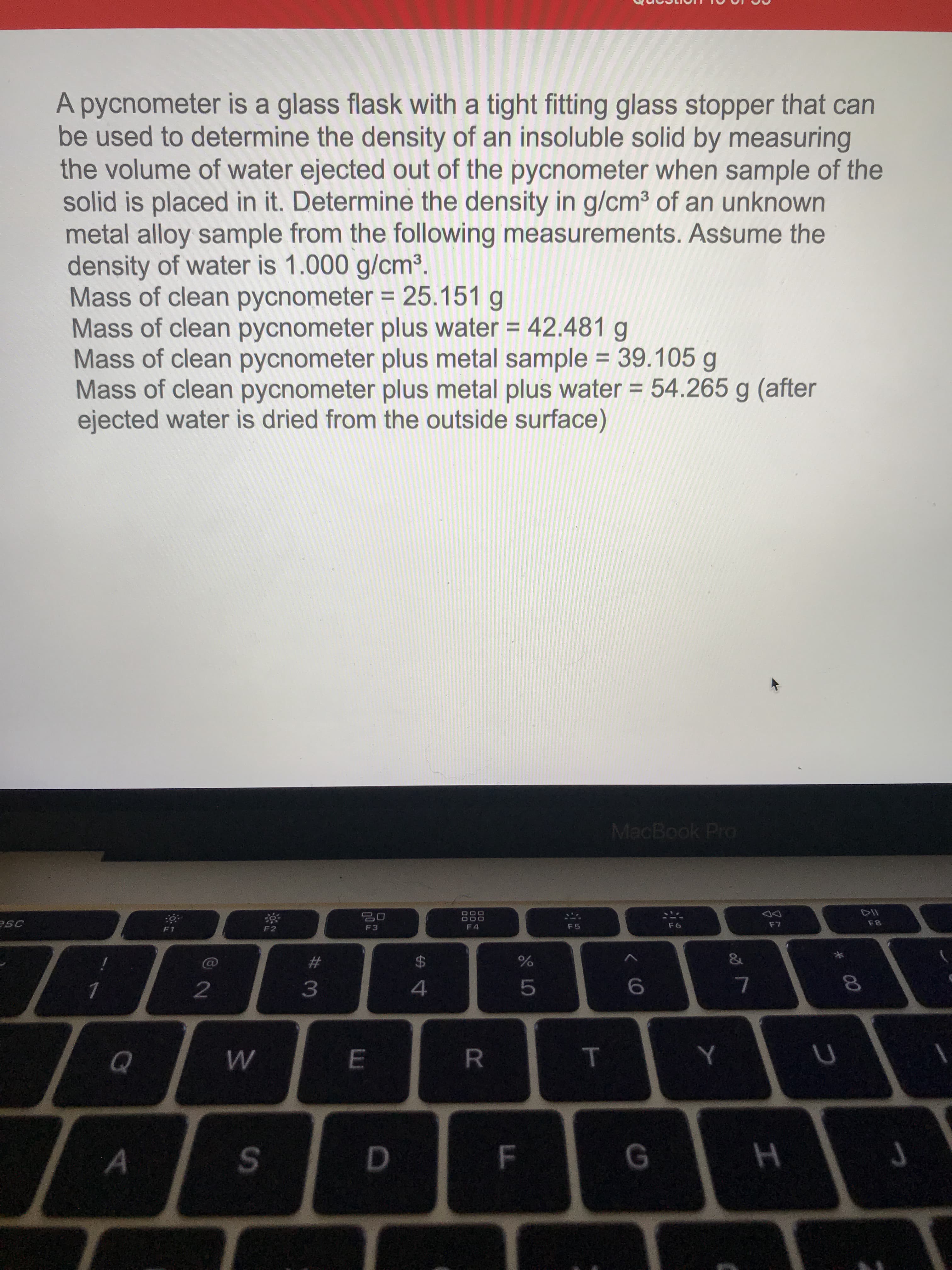 A pycnometer is a glass flask with a tight fitting glass stopper that can
be used to determine the density of an insoluble solid by measuring
the volume of water ejected out of the pycnometer when sample of the
solid is placed in it. Determine the density in g/cm³ of an unknown
metal alloy sample from the following measurements. Assume the
density of water is 1.000 g/cm³.
Mass of clean pycnometer = 25.151 g
Mass of clean pycnometer plus water = 42.481 g
Mass of clean pycnometer plus metal sample = 39.105 g
Mass of clean pycnometer plus metal plus water = 54.265 g (after
ejected water is dried from the outside surface)
%3D
