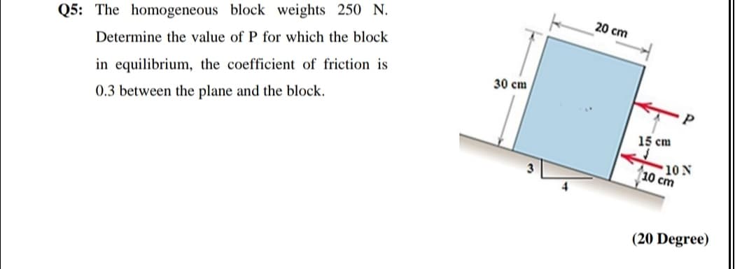 20 cm
Q5: The homogeneous block weights 250 N.
Determine the value of P for which the block
30 cm
in equilibrium, the coefficient of friction is
0.3 between the plane and the block.
15 cm
10 N
10 cm
(20 Degree)
