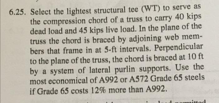 6.25. Select the lightest structural tee (WT) to serve as
the compression chord of a truss to carry 40 kips
dead load and 45 kips live load. In the plane of the
truss the chord is braced by adjoining web mem-
bers that frame in at 5-ft intervals. Perpendicular
to the plane of the truss, the chord is braced at 10 ft
by a system of lateral purlin supports. Use the
most economical of A992 or A572 Grade 65 steels
if Grade 65 costs 12% more than A992.
mitted
