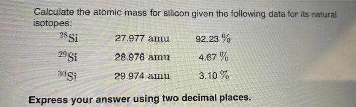 Calculate the atomic mass for silicon given the following data for its natural
isotopes:
28 Si
27.977 amu
92.23%
28.976 amu
4.67%
30 Si
29.974 amu
3.10%
Express your answer using two decimal places.
29 Si