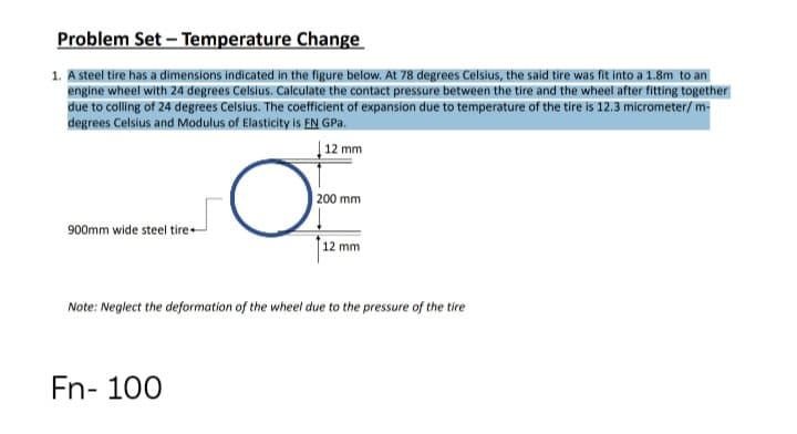 Problem Set – Temperature Change
1. A steel tire has a dimensions indicated in the figure below. At 78 degrees Celsius, the said tire was fit into a 1.8m to an
engine wheel with 24 degrees Celsius. Calculate the contact pressure between the tire and the wheel after fitting together
due to colling of 24 degrees Celsius. The coefficient of expansion due to temperature of the tire is 12.3 micrometer/ m-
degrees Celsius and Modulus of Elasticity is EN GPa.
| 12 mm
| 200 mm
900mm wide steel tire-
12 mm
Note: Neglect the deformation of the wheel due to the pressure of the tire
Fn- 100
