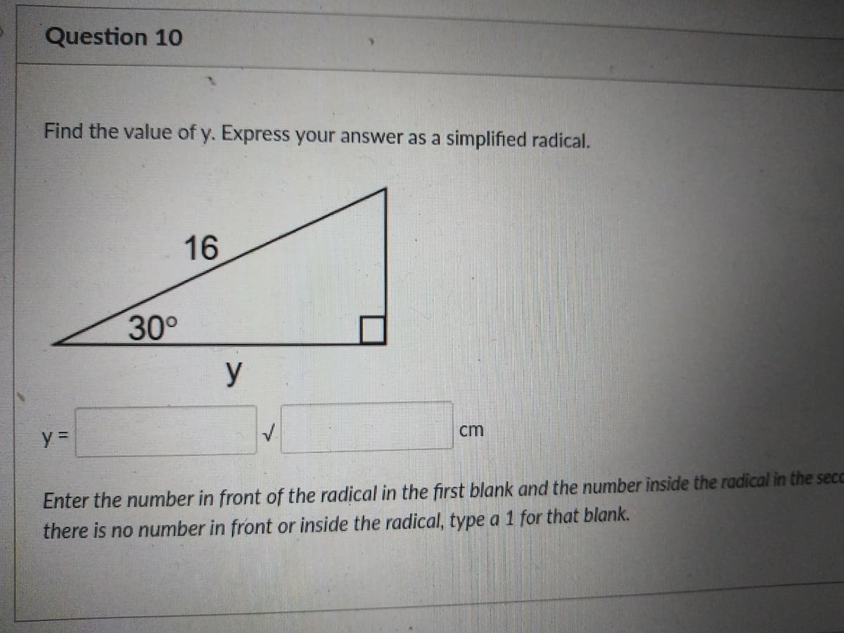 Question 10
Find the value of y. Express your answer as a simplified radical.
16
30°
y
cm
Enter the number in front of the radical in the first blank and the number inside the radical in the secc
there is no number in front or inside the radical, type a 1 for that blank.
