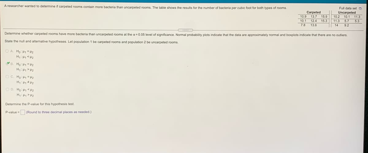 A researcher wanted to determine if carpeted rooms contain more bacteria than uncarpeted rooms. The table shows the results for the number of bacteria per cubic foot for both types of rooms.
Full data set o
Carpeted
10.9 13.7
10.1 12.4
7.8
Uncarpeted
10.2
10.1 11.3
15.9
15.3
5.3
11.3
5.7
9.2
13.6
14
Determine whether carpeted rooms have more bacteria than uncarpeted rooms at the a =0.05 level of significance. Normal probability plots indicate that the data are approximately normal and boxplots indicate that there are no outliers.
State the null and alternative hypotheses. Let population 1 be carpeted rooms and population 2 be uncarpeted rooms.
O A. Ho: H1 = H2
H: H1 <H2
B. Ho: H1= H2
H;: H1> H2
O C. Ho: H1 = H2
D. Ho: H1 <H2
H: H1> H2
Determine the P-value for this hypothesis test.
P-value = (Round to three decimal places as needed.)
