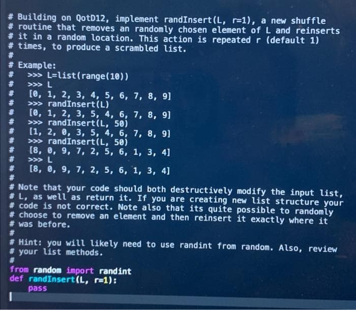 # Building on QotD12, implement randInsert (L, r-1), a new shuffle
# routine that removes an randomly chosen element of L and reinserts
# it in a random location. This action is repeated r (default 1)
# times, to produce a scrambled list.
#3
# Example:
23
>>> L=list(range(10))
23
>>> L
[0, 1, 2, 3, 4, 5, 6, 7, 8, 9]
23
#3
>>> randInsert(L)
#3
(0, 1, 2, 3, 5, 4, 6, 7, 8, 9]
#3
>> randInsert(L, 50)
23
(1, 2, 0, 3, 5, 4, 6, 7, 8,
23
9]
>>> randInsert(L, 50)
[8, е, 9, 7, 2, 5, 6, 1, 3, 4]
#
#
#3
>>> L
[8, е, 9, 7, 2, 5, 6, 1, 3, 4]
#3
# Note that your code should both destructively modify the input list,
# L, as well as return it. If you are creating new list structure your
# code is not correct. Note also that its quite possible to randomly
# choose to remove an element and then reinsert it exactly where it
# was before.
#3
# Hint: you will likely need to use randint from random. Also, review
# your list methods.
#3
from random import randint
def randInsert(L, r-1):
pass
