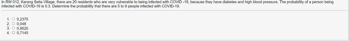 In RW 012, Karang Setia Village, there are 20 residents who are very vulnerable to being infected with COVID -19, because they have diabetes and high blood pressure. The probability of a person being
infected with COVID-19 is 0.3. Determine the probability that there are 5 to 9 people infected with COVID-19.
1. O 0,2375
2. O 0,048
3. O 0,9520
4. O 0,7145
