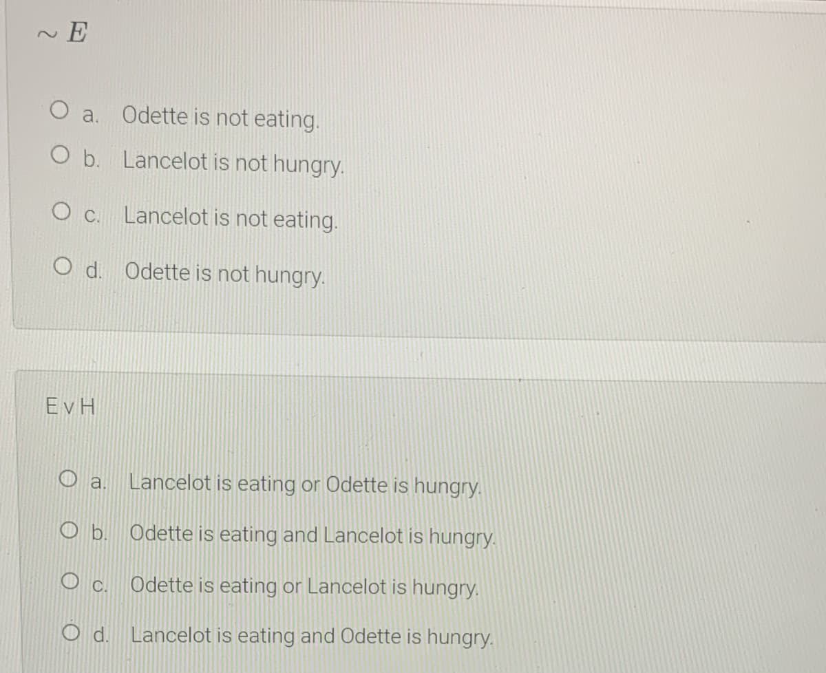 E
O a. Odette is not eating.
O b. Lancelot is not hungry.
O C. Lancelot is not eating.
O d. Odette is not hungry.
EvH
a.
Lancelot is eating or Odette is hungry.
O b. Odette is eating and Lancelot is hungry.
Odette is eating or Lancelot is hungry.
O d. Lancelot is eating and Odette is hungry.
