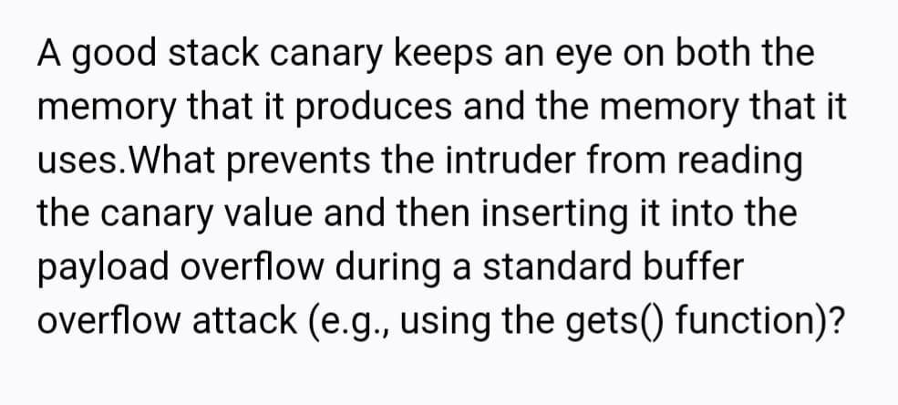 A good stack canary keeps an eye on both the
memory that it produces and the memory that it
uses.What prevents the intruder from reading
the canary value and then inserting it into the
payload overflow during a standard buffer
overflow attack (e.g., using the gets() function)?

