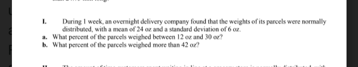During I week, an overnight delivery company found that the weights of its parcels were normally
distributed, with a mean of 24 oz and a standard deviation of 6 oz.
a. What percent of the parcels weighed between 12 oz and 30 oz?
b. What percent of the parcels weighed more than 42 oz?
I.
