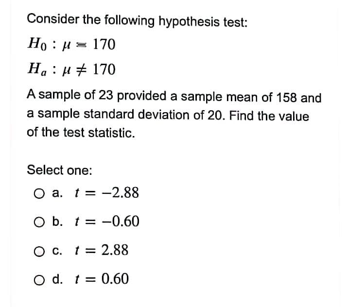 Consider the following hypothesis test:
Но : и 3 170
На : и # 170
A sample of 23 provided a sample mean of 158 and
a sample standard deviation of 20. Find the value
of the test statistic.
Select one:
а. t 3D —2.88
O a.
O b. t = -0.60
O c. 1= 2.88
O d. t = 0.60
