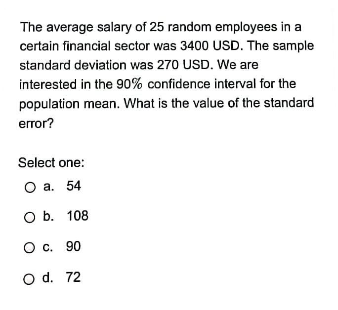 The average salary of 25 random employees in a
certain financial sector was 3400 USD. The sample
standard deviation was 270 USD. We are
interested in the 90% confidence interval for the
population mean. What is the value of the standard
error?
Select one:
О а. 54
оb. 108
O c. 90
O d. 72

