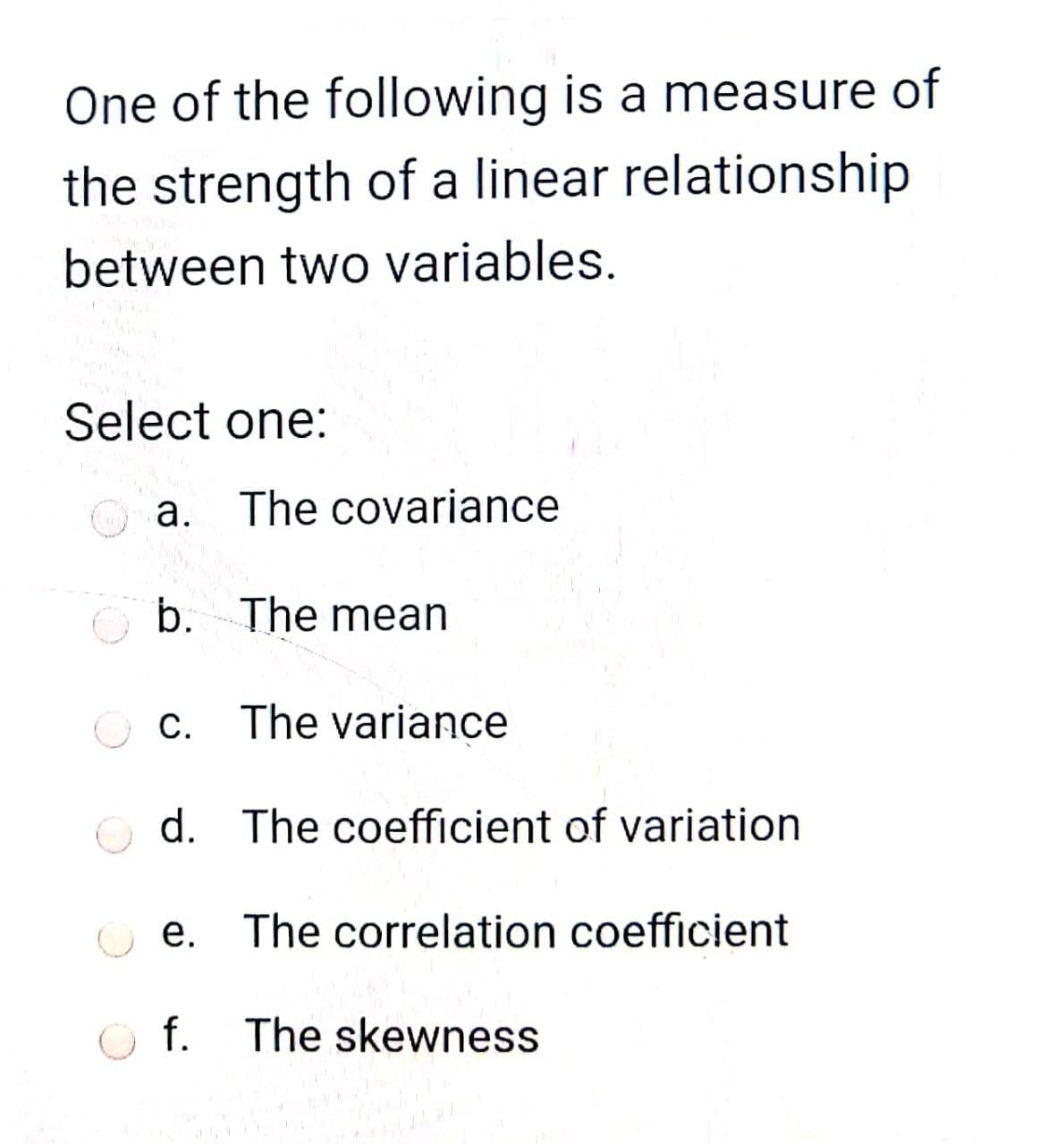 One of the following is a measure of
the strength of a linear relationship
between two variables.
Select one:
a. The covariance
O b. The mean
O C.
The variance
d. The coefficient of variation
е.
The correlation coefficient
The skewness
