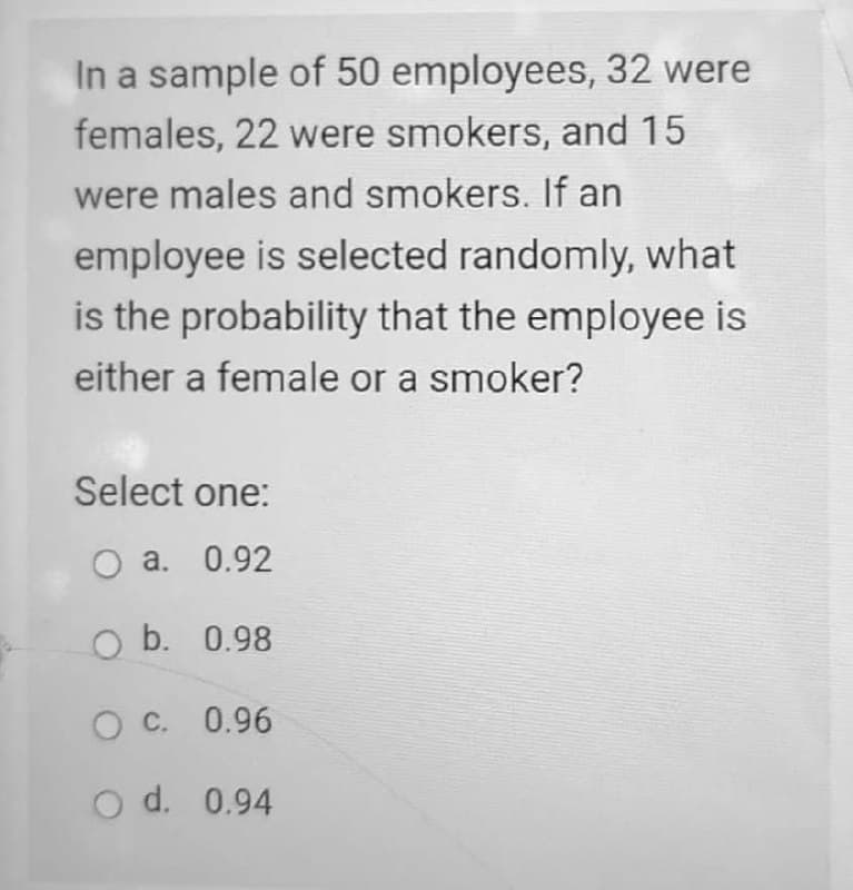 In a sample of 50 employees, 32 were
females, 22 were smokers, and 15
were males and smokers. If an
employee is selected randomly, what
is the probability that the employee is
either a female or a smoker?
Select one:
O a. 0.92
O b. 0.98
C. 0.96
O d. 0.94

