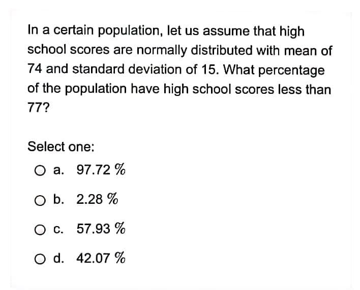 In a certain population, let us assume that high
school scores are normally distributed with mean of
74 and standard deviation of 15. What percentage
of the population have high school scores less than
77?
Select one:
O a. 97.72 %
O b. 2.28 %
O c. 57.93%
O d. 42.07 %
